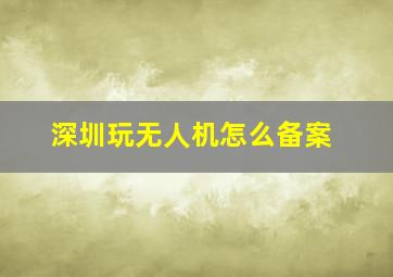 深圳玩无人机怎么备案