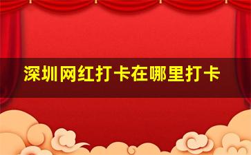 深圳网红打卡在哪里打卡