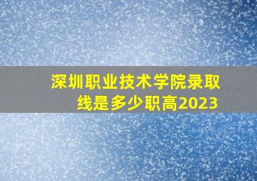 深圳职业技术学院录取线是多少职高2023