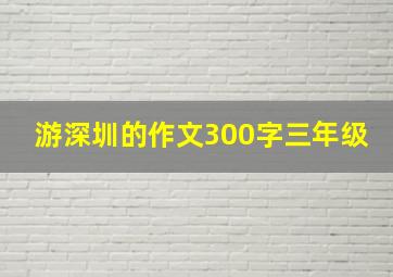 游深圳的作文300字三年级