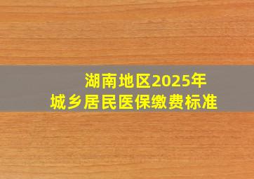 湖南地区2025年城乡居民医保缴费标准