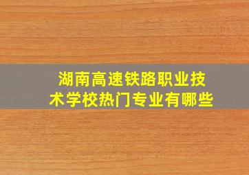 湖南高速铁路职业技术学校热门专业有哪些