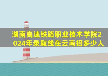 湖南高速铁路职业技术学院2024年录取线在云南招多少人