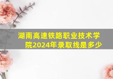 湖南高速铁路职业技术学院2024年录取线是多少