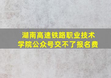 湖南高速铁路职业技术学院公众号交不了报名费