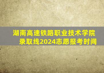 湖南高速铁路职业技术学院录取线2024志愿报考时间