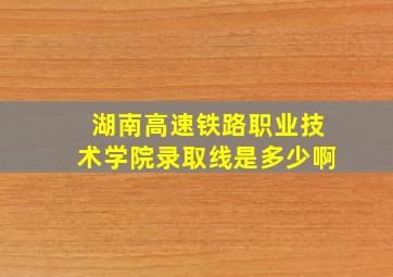 湖南高速铁路职业技术学院录取线是多少啊