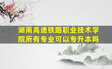 湖南高速铁路职业技术学院所有专业可以专升本吗