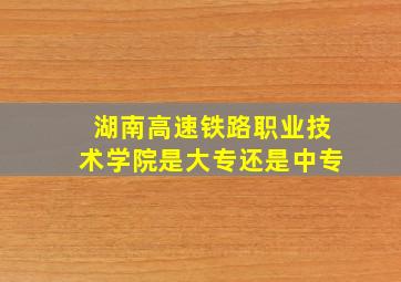 湖南高速铁路职业技术学院是大专还是中专