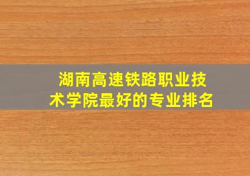 湖南高速铁路职业技术学院最好的专业排名