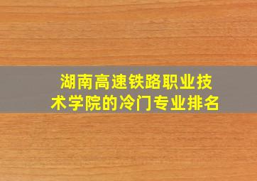 湖南高速铁路职业技术学院的冷门专业排名