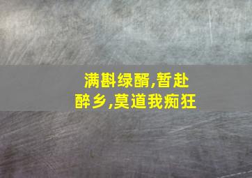 满斟绿醑,暂赴醉乡,莫道我痴狂