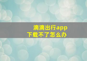 滴滴出行app下载不了怎么办