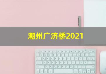 潮州广济桥2021