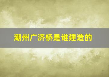 潮州广济桥是谁建造的