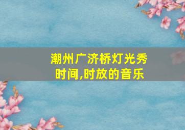 潮州广济桥灯光秀时间,时放的音乐