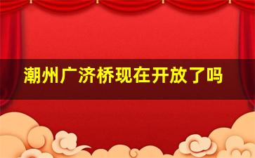 潮州广济桥现在开放了吗