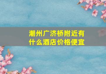 潮州广济桥附近有什么酒店价格便宜