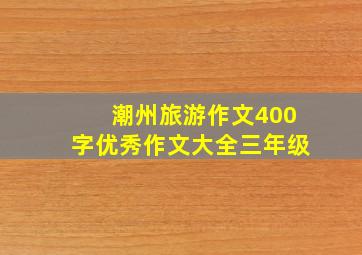 潮州旅游作文400字优秀作文大全三年级