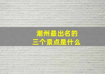 潮州最出名的三个景点是什么