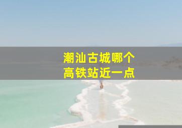 潮汕古城哪个高铁站近一点