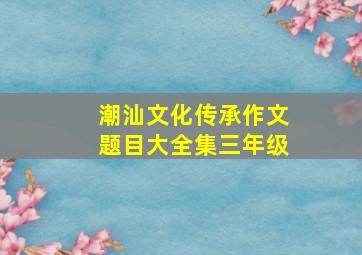 潮汕文化传承作文题目大全集三年级