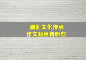 潮汕文化传承作文题目有哪些