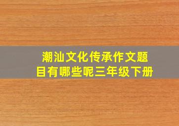 潮汕文化传承作文题目有哪些呢三年级下册