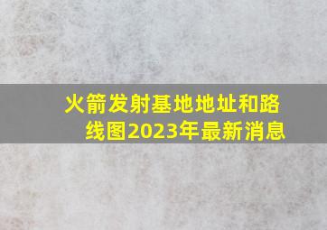 火箭发射基地地址和路线图2023年最新消息