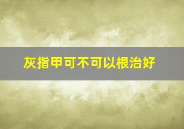 灰指甲可不可以根治好