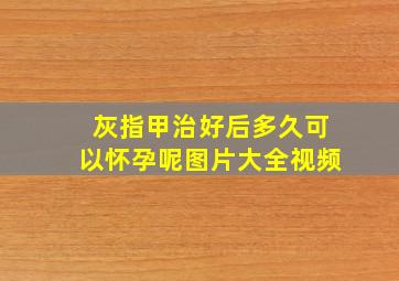 灰指甲治好后多久可以怀孕呢图片大全视频