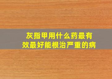 灰指甲用什么药最有效最好能根治严重的病