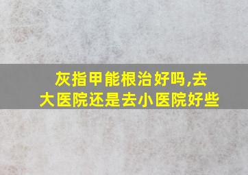 灰指甲能根治好吗,去大医院还是去小医院好些