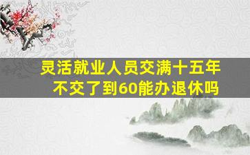 灵活就业人员交满十五年不交了到60能办退休吗