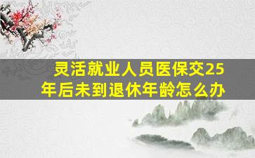 灵活就业人员医保交25年后未到退休年龄怎么办