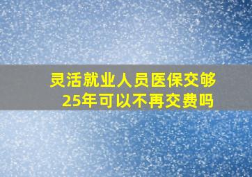 灵活就业人员医保交够25年可以不再交费吗