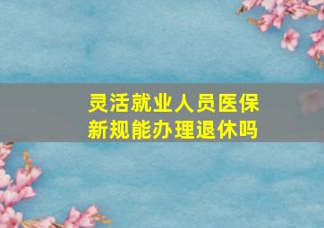 灵活就业人员医保新规能办理退休吗