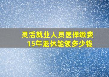 灵活就业人员医保缴费15年退休能领多少钱