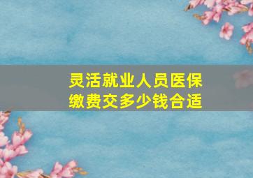 灵活就业人员医保缴费交多少钱合适