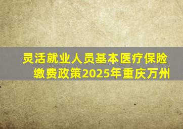 灵活就业人员基本医疗保险缴费政策2025年重庆万州