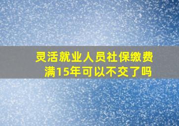 灵活就业人员社保缴费满15年可以不交了吗