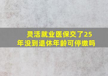 灵活就业医保交了25年没到退休年龄可停缴吗