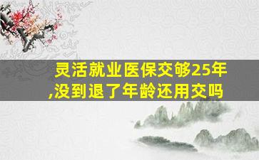 灵活就业医保交够25年,没到退了年龄还用交吗