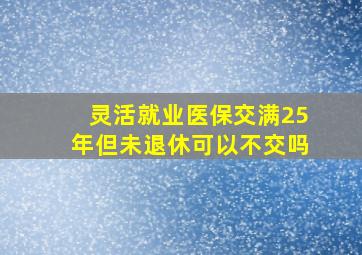 灵活就业医保交满25年但未退休可以不交吗