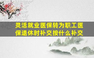 灵活就业医保转为职工医保退休时补交按什么补交