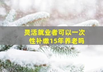 灵活就业者可以一次性补缴15年养老吗