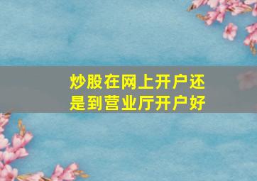 炒股在网上开户还是到营业厅开户好