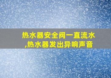 热水器安全阀一直流水,热水器发出异响声音