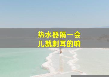 热水器隔一会儿就刺耳的响