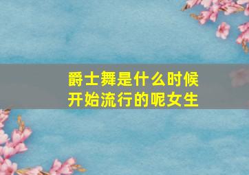 爵士舞是什么时候开始流行的呢女生